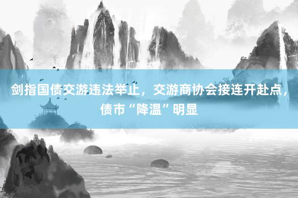 剑指国债交游违法举止，交游商协会接连开赴点，债市“降温”明显