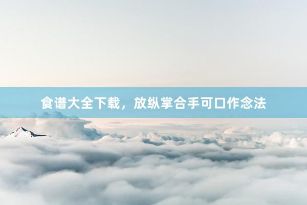 食谱大全下载，放纵掌合手可口作念法